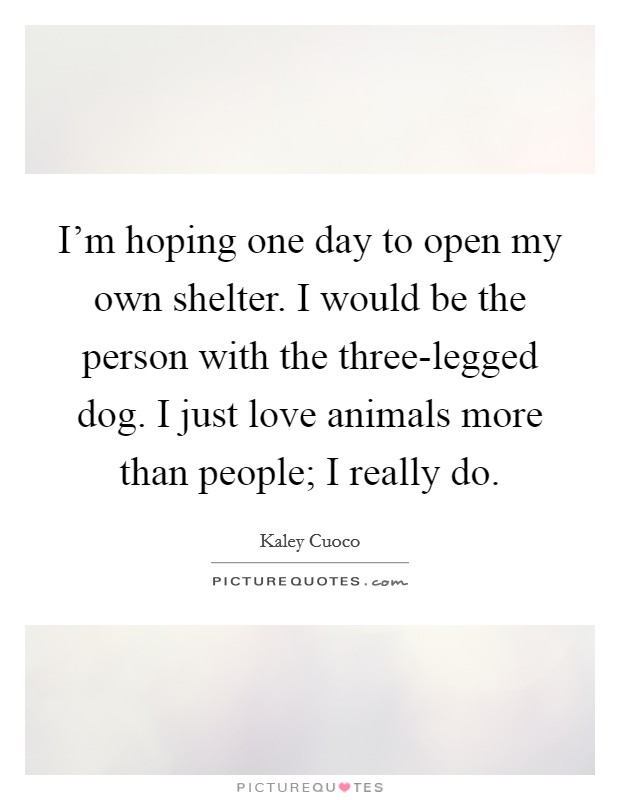 I'm hoping one day to open my own shelter. I would be the person with the three-legged dog. I just love animals more than people; I really do Picture Quote #1