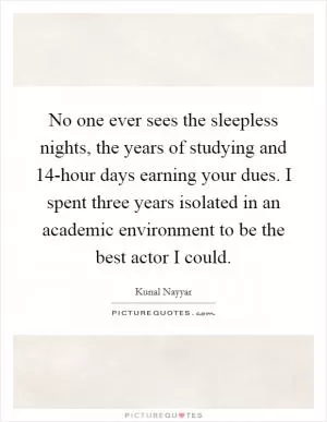No one ever sees the sleepless nights, the years of studying and 14-hour days earning your dues. I spent three years isolated in an academic environment to be the best actor I could Picture Quote #1