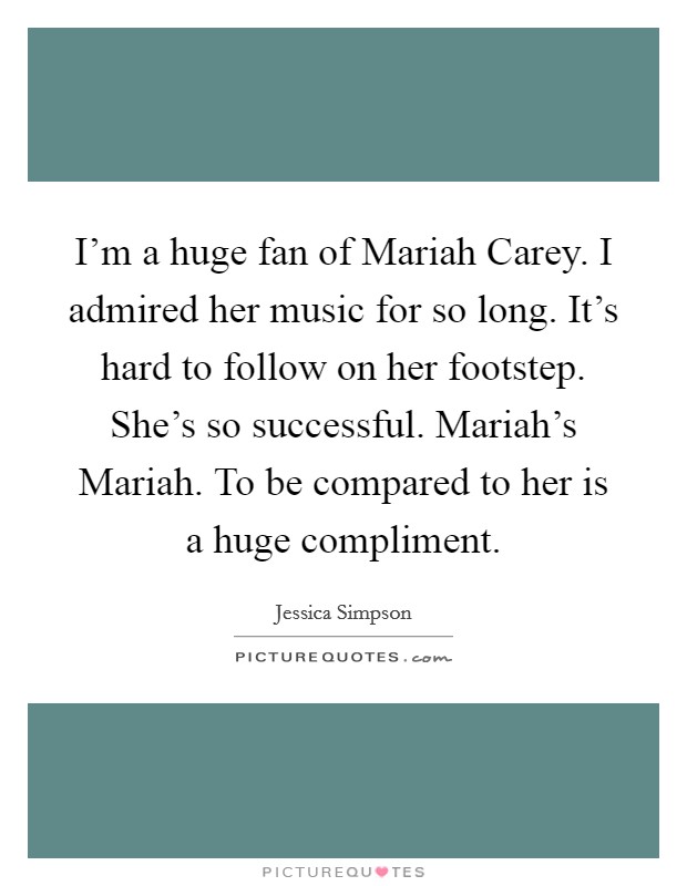 I'm a huge fan of Mariah Carey. I admired her music for so long. It's hard to follow on her footstep. She's so successful. Mariah's Mariah. To be compared to her is a huge compliment Picture Quote #1
