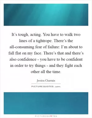 It’s tough, acting. You have to walk two lines of a tightrope. There’s the all-consuming fear of failure: I’m about to fall flat on my face. There’s that and there’s also confidence - you have to be confident in order to try things - and they fight each other all the time Picture Quote #1
