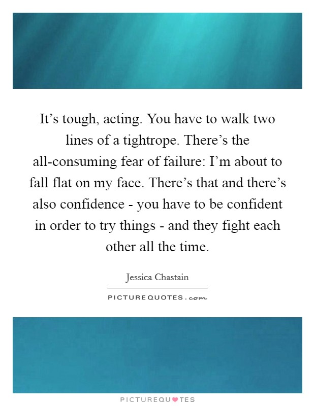 It's tough, acting. You have to walk two lines of a tightrope. There's the all-consuming fear of failure: I'm about to fall flat on my face. There's that and there's also confidence - you have to be confident in order to try things - and they fight each other all the time Picture Quote #1