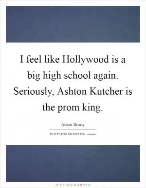 I feel like Hollywood is a big high school again. Seriously, Ashton Kutcher is the prom king Picture Quote #1