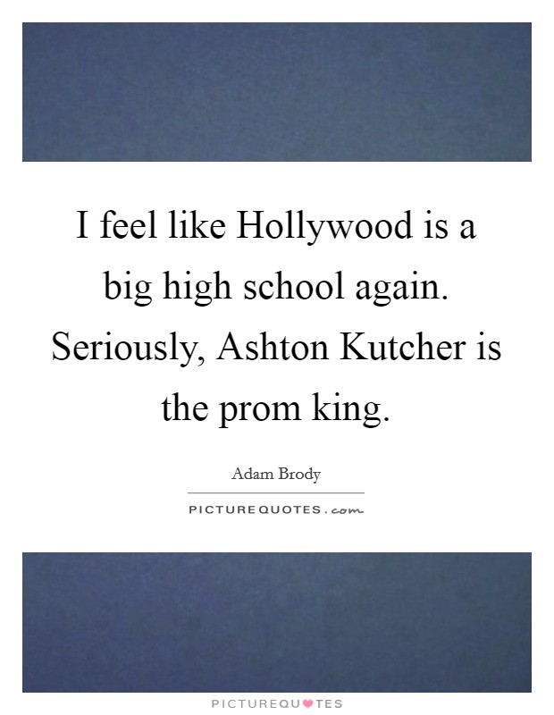 I feel like Hollywood is a big high school again. Seriously, Ashton Kutcher is the prom king Picture Quote #1