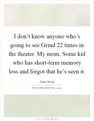 I don’t know anyone who’s going to see Grind 22 times in the theater. My mom. Some kid who has short-term memory loss and forgot that he’s seen it Picture Quote #1