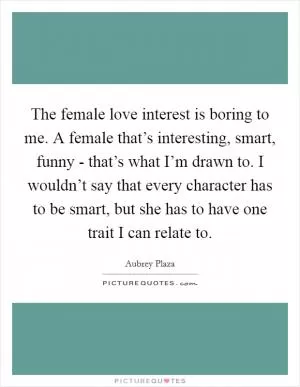 The female love interest is boring to me. A female that’s interesting, smart, funny - that’s what I’m drawn to. I wouldn’t say that every character has to be smart, but she has to have one trait I can relate to Picture Quote #1