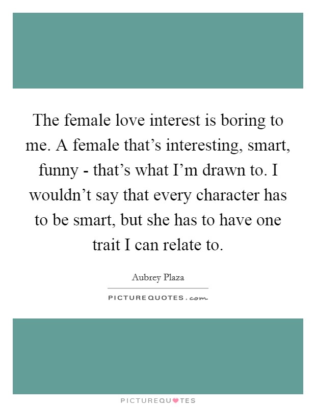 The female love interest is boring to me. A female that's interesting, smart, funny - that's what I'm drawn to. I wouldn't say that every character has to be smart, but she has to have one trait I can relate to Picture Quote #1