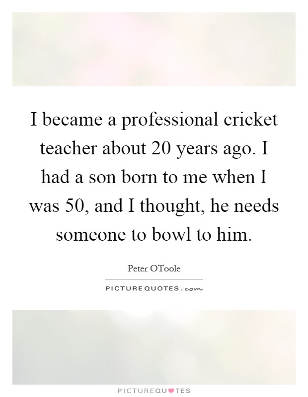 I became a professional cricket teacher about 20 years ago. I had a son born to me when I was 50, and I thought, he needs someone to bowl to him Picture Quote #1