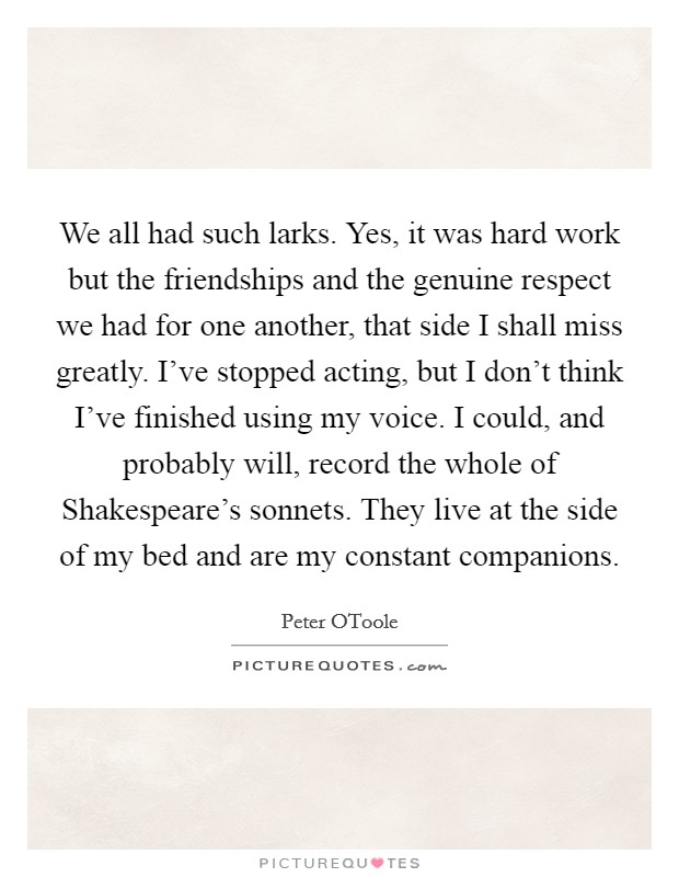 We all had such larks. Yes, it was hard work but the friendships and the genuine respect we had for one another, that side I shall miss greatly. I've stopped acting, but I don't think I've finished using my voice. I could, and probably will, record the whole of Shakespeare's sonnets. They live at the side of my bed and are my constant companions Picture Quote #1