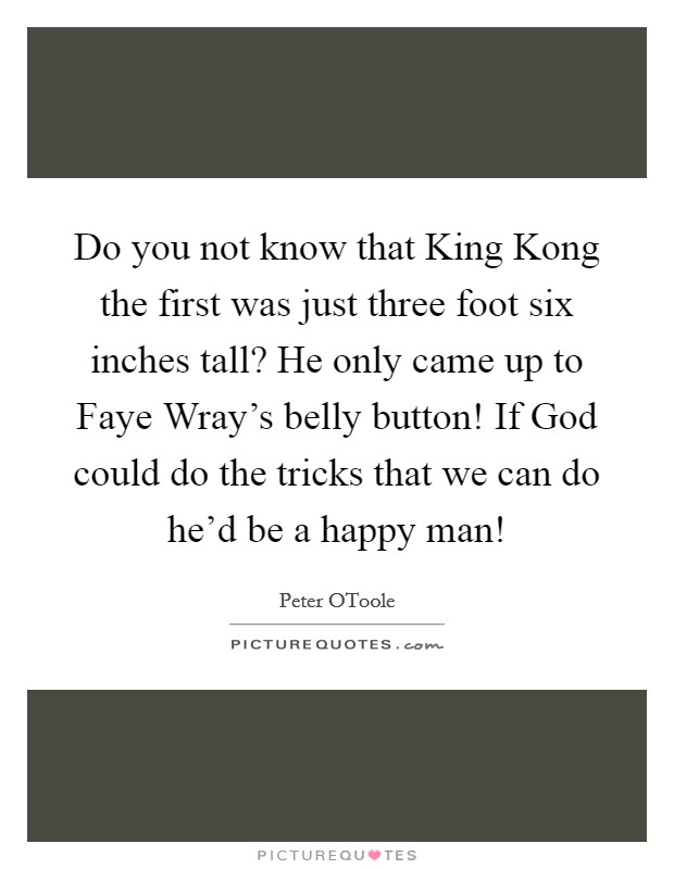 Do you not know that King Kong the first was just three foot six inches tall? He only came up to Faye Wray's belly button! If God could do the tricks that we can do he'd be a happy man! Picture Quote #1