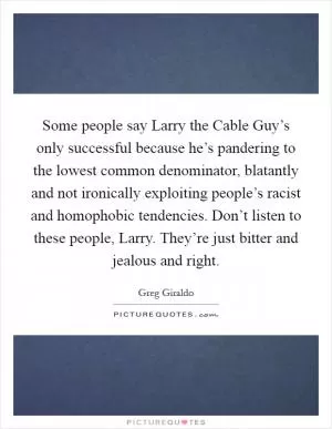 Some people say Larry the Cable Guy’s only successful because he’s pandering to the lowest common denominator, blatantly and not ironically exploiting people’s racist and homophobic tendencies. Don’t listen to these people, Larry. They’re just bitter and jealous and right Picture Quote #1