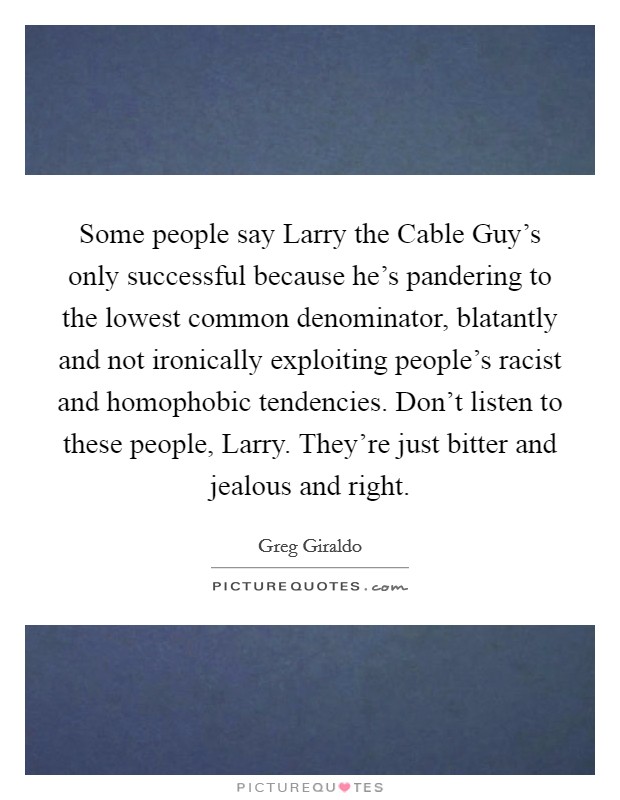 Some people say Larry the Cable Guy's only successful because he's pandering to the lowest common denominator, blatantly and not ironically exploiting people's racist and homophobic tendencies. Don't listen to these people, Larry. They're just bitter and jealous and right Picture Quote #1