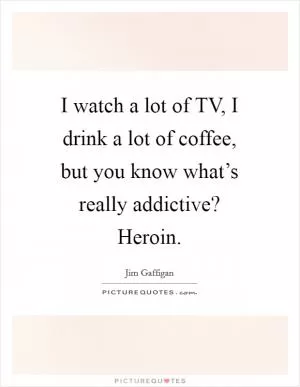 I watch a lot of TV, I drink a lot of coffee, but you know what’s really addictive? Heroin Picture Quote #1