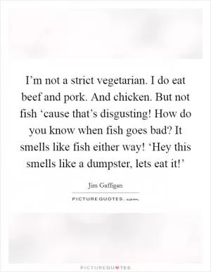I’m not a strict vegetarian. I do eat beef and pork. And chicken. But not fish ‘cause that’s disgusting! How do you know when fish goes bad? It smells like fish either way! ‘Hey this smells like a dumpster, lets eat it!’ Picture Quote #1