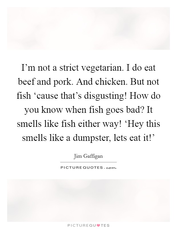 I'm not a strict vegetarian. I do eat beef and pork. And chicken. But not fish ‘cause that's disgusting! How do you know when fish goes bad? It smells like fish either way! ‘Hey this smells like a dumpster, lets eat it!' Picture Quote #1
