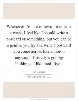 Whenever I’m out of town for at least a week, I feel like I should write a postcard or something, but you can be a genius, you try and write a postcard you come across like a moron anyway: ‘This city’s got big buildings. I like food. Bye.’ Picture Quote #1