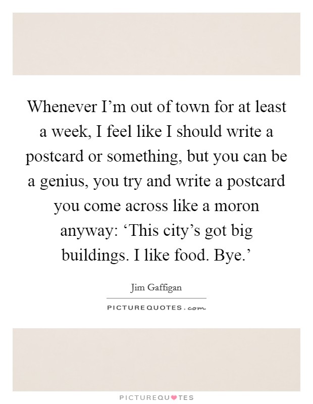 Whenever I'm out of town for at least a week, I feel like I should write a postcard or something, but you can be a genius, you try and write a postcard you come across like a moron anyway: ‘This city's got big buildings. I like food. Bye.' Picture Quote #1
