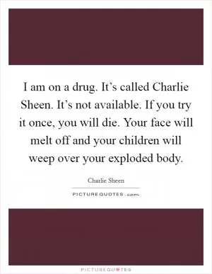 I am on a drug. It’s called Charlie Sheen. It’s not available. If you try it once, you will die. Your face will melt off and your children will weep over your exploded body Picture Quote #1