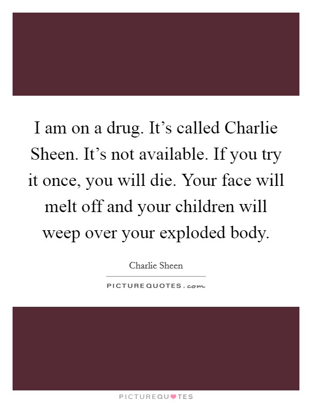 I am on a drug. It's called Charlie Sheen. It's not available. If you try it once, you will die. Your face will melt off and your children will weep over your exploded body Picture Quote #1