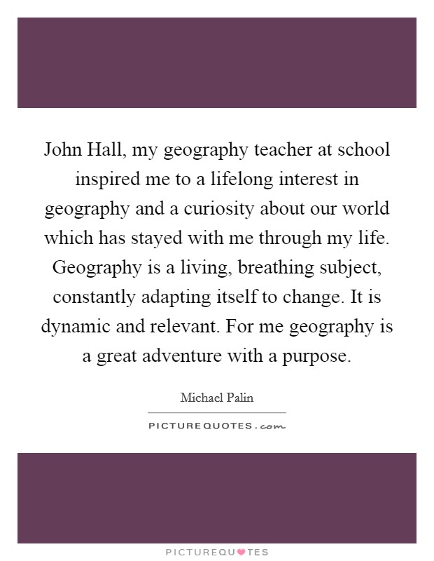 John Hall, my geography teacher at school inspired me to a lifelong interest in geography and a curiosity about our world which has stayed with me through my life. Geography is a living, breathing subject, constantly adapting itself to change. It is dynamic and relevant. For me geography is a great adventure with a purpose Picture Quote #1