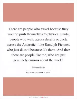 There are people who travel because they want to push themselves to physical limits, people who walk across deserts or cycle across the Antarctic - like Ranulph Fiennes, who just does it because it’s there. And then there are people like me, who are just genuinely curious about the world Picture Quote #1