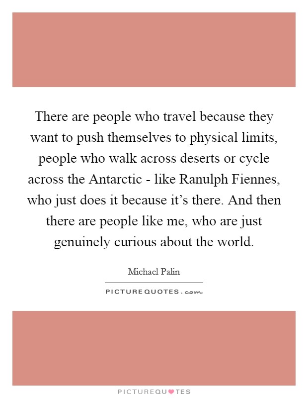 There are people who travel because they want to push themselves to physical limits, people who walk across deserts or cycle across the Antarctic - like Ranulph Fiennes, who just does it because it's there. And then there are people like me, who are just genuinely curious about the world Picture Quote #1