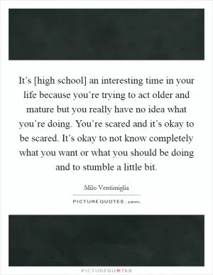 It’s [high school] an interesting time in your life because you’re trying to act older and mature but you really have no idea what you’re doing. You’re scared and it’s okay to be scared. It’s okay to not know completely what you want or what you should be doing and to stumble a little bit Picture Quote #1