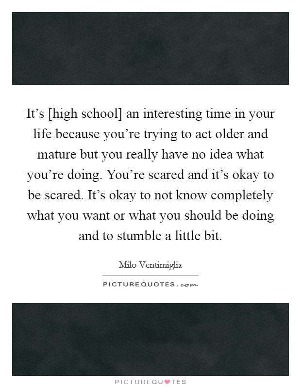 It's [high school] an interesting time in your life because you're trying to act older and mature but you really have no idea what you're doing. You're scared and it's okay to be scared. It's okay to not know completely what you want or what you should be doing and to stumble a little bit Picture Quote #1