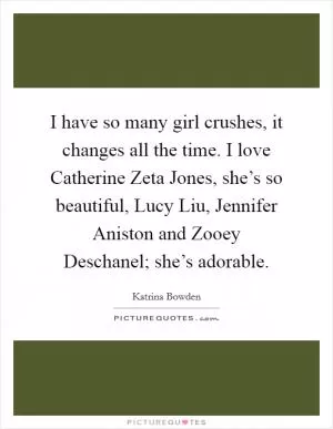 I have so many girl crushes, it changes all the time. I love Catherine Zeta Jones, she’s so beautiful, Lucy Liu, Jennifer Aniston and Zooey Deschanel; she’s adorable Picture Quote #1