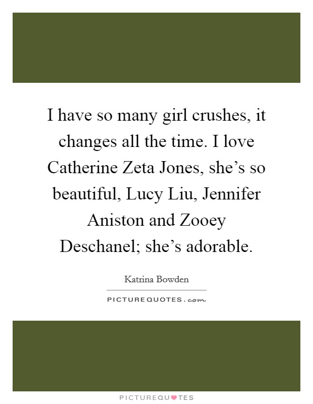 I have so many girl crushes, it changes all the time. I love Catherine Zeta Jones, she's so beautiful, Lucy Liu, Jennifer Aniston and Zooey Deschanel; she's adorable Picture Quote #1