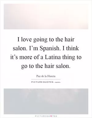 I love going to the hair salon. I’m Spanish. I think it’s more of a Latina thing to go to the hair salon Picture Quote #1