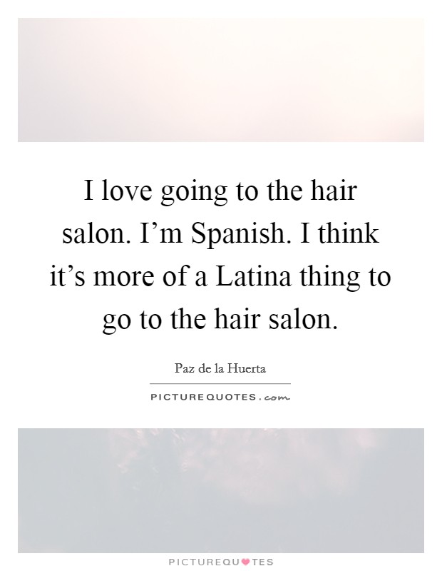 I love going to the hair salon. I'm Spanish. I think it's more of a Latina thing to go to the hair salon Picture Quote #1