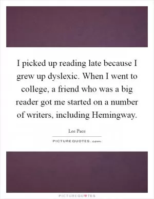 I picked up reading late because I grew up dyslexic. When I went to college, a friend who was a big reader got me started on a number of writers, including Hemingway Picture Quote #1