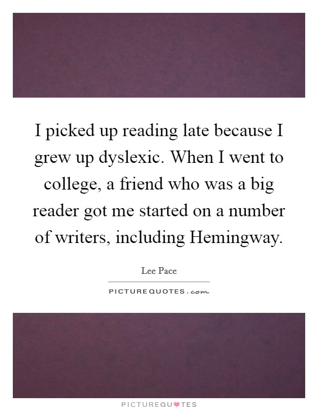I picked up reading late because I grew up dyslexic. When I went to college, a friend who was a big reader got me started on a number of writers, including Hemingway Picture Quote #1