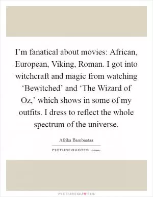 I’m fanatical about movies: African, European, Viking, Roman. I got into witchcraft and magic from watching ‘Bewitched’ and ‘The Wizard of Oz,’ which shows in some of my outfits. I dress to reflect the whole spectrum of the universe Picture Quote #1