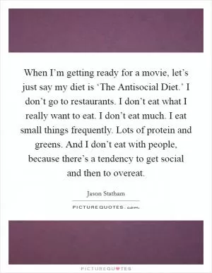 When I’m getting ready for a movie, let’s just say my diet is ‘The Antisocial Diet.’ I don’t go to restaurants. I don’t eat what I really want to eat. I don’t eat much. I eat small things frequently. Lots of protein and greens. And I don’t eat with people, because there’s a tendency to get social and then to overeat Picture Quote #1
