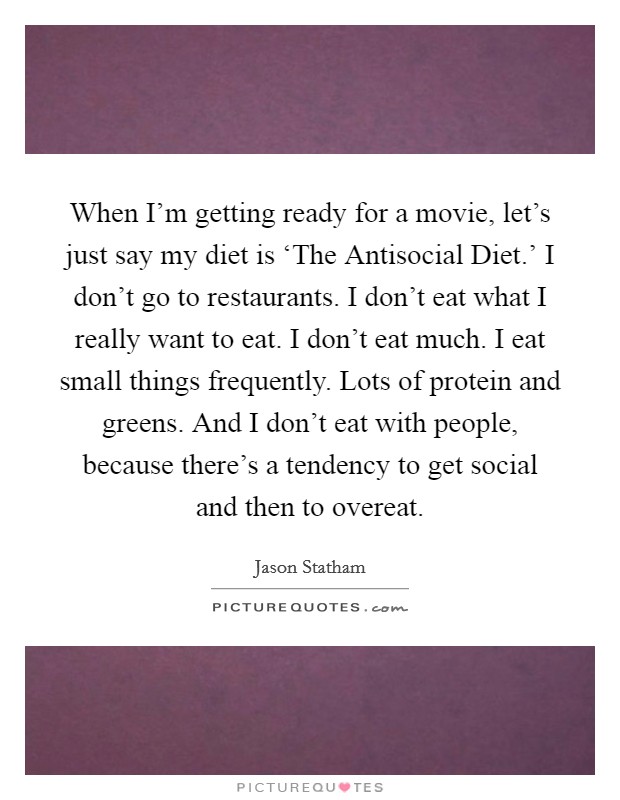 When I'm getting ready for a movie, let's just say my diet is ‘The Antisocial Diet.' I don't go to restaurants. I don't eat what I really want to eat. I don't eat much. I eat small things frequently. Lots of protein and greens. And I don't eat with people, because there's a tendency to get social and then to overeat Picture Quote #1