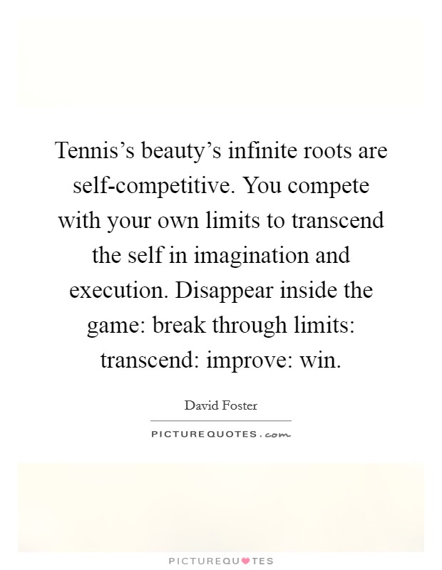 Tennis's beauty's infinite roots are self-competitive. You compete with your own limits to transcend the self in imagination and execution. Disappear inside the game: break through limits: transcend: improve: win Picture Quote #1