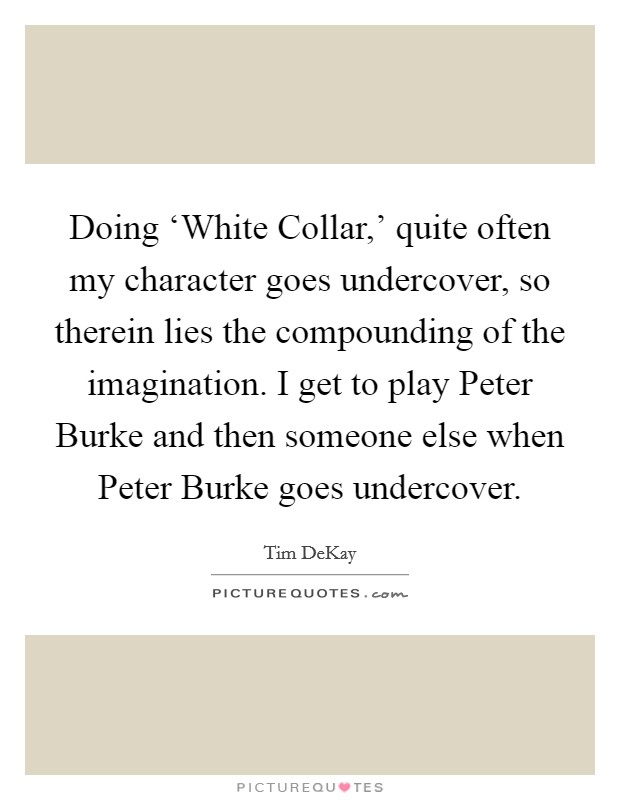 Doing ‘White Collar,' quite often my character goes undercover, so therein lies the compounding of the imagination. I get to play Peter Burke and then someone else when Peter Burke goes undercover Picture Quote #1