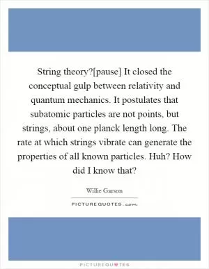 String theory?[pause] It closed the conceptual gulp between relativity and quantum mechanics. It postulates that subatomic particles are not points, but strings, about one planck length long. The rate at which strings vibrate can generate the properties of all known particles. Huh? How did I know that? Picture Quote #1