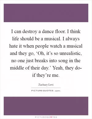 I can destroy a dance floor. I think life should be a musical. I always hate it when people watch a musical and they go, ‘Oh, it’s so unrealistic, no one just breaks into song in the middle of their day.’ Yeah, they do- if they’re me Picture Quote #1
