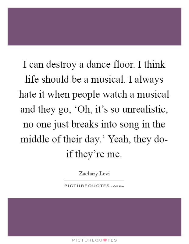 I can destroy a dance floor. I think life should be a musical. I always hate it when people watch a musical and they go, ‘Oh, it's so unrealistic, no one just breaks into song in the middle of their day.' Yeah, they do- if they're me Picture Quote #1