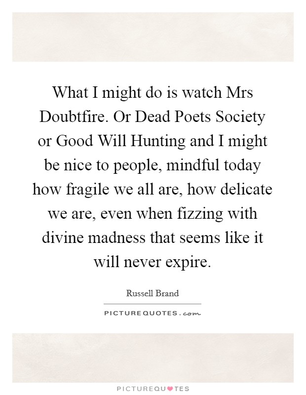 What I might do is watch Mrs Doubtfire. Or Dead Poets Society or Good Will Hunting and I might be nice to people, mindful today how fragile we all are, how delicate we are, even when fizzing with divine madness that seems like it will never expire Picture Quote #1