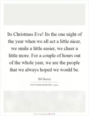 Its Christmas Eve! Its the one night of the year when we all act a little nicer, we smile a little easier, we cheer a little more. For a couple of hours out of the whole year, we are the people that we always hoped we would be Picture Quote #1