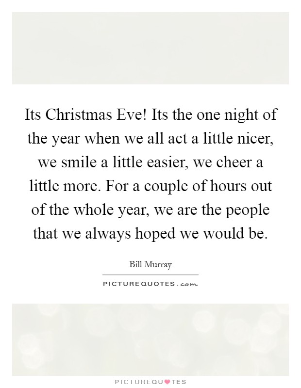 Its Christmas Eve! Its the one night of the year when we all act a little nicer, we smile a little easier, we cheer a little more. For a couple of hours out of the whole year, we are the people that we always hoped we would be Picture Quote #1