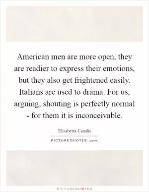 American men are more open, they are readier to express their emotions, but they also get frightened easily. Italians are used to drama. For us, arguing, shouting is perfectly normal - for them it is inconceivable Picture Quote #1