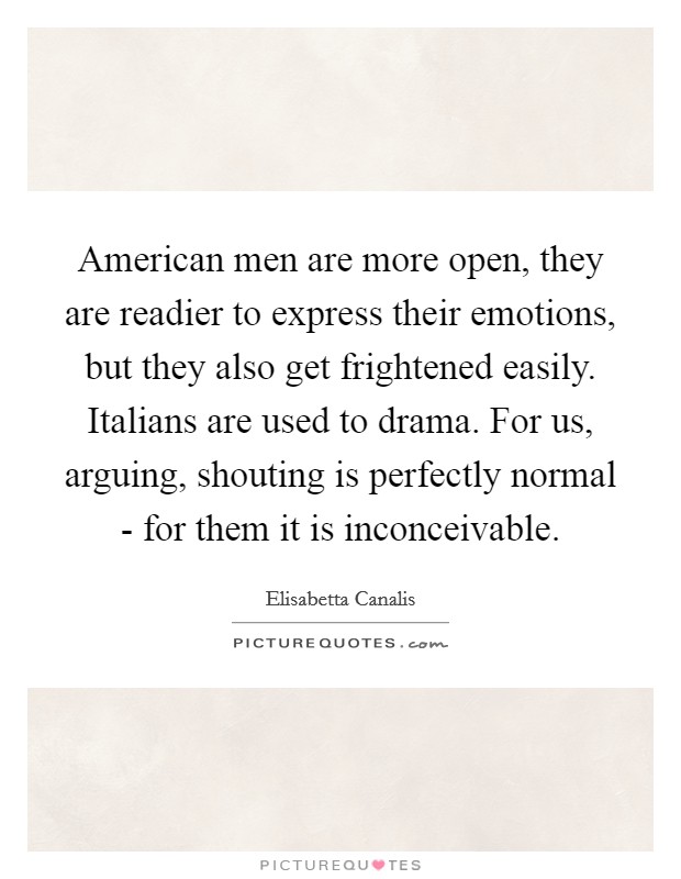 American men are more open, they are readier to express their emotions, but they also get frightened easily. Italians are used to drama. For us, arguing, shouting is perfectly normal - for them it is inconceivable Picture Quote #1
