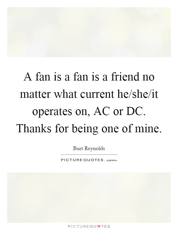 A fan is a fan is a friend no matter what current he/she/it operates on, AC or DC. Thanks for being one of mine Picture Quote #1