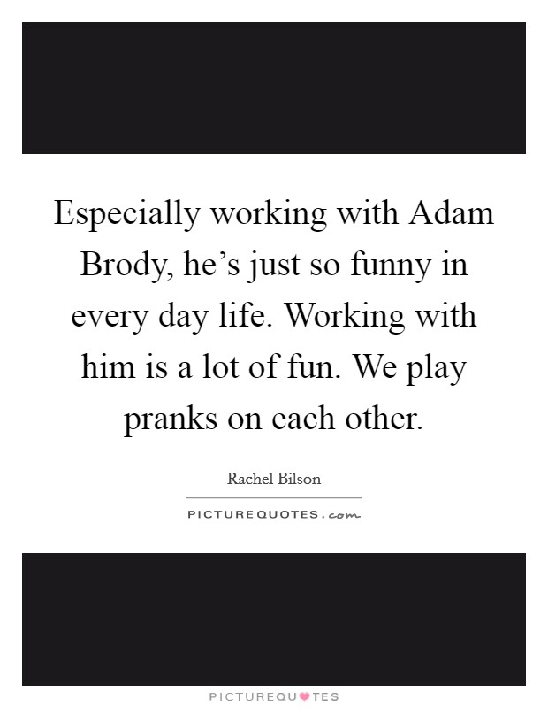 Especially working with Adam Brody, he's just so funny in every day life. Working with him is a lot of fun. We play pranks on each other Picture Quote #1