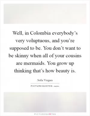 Well, in Colombia everybody’s very voluptuous, and you’re supposed to be. You don’t want to be skinny when all of your cousins are mermaids. You grow up thinking that’s how beauty is Picture Quote #1