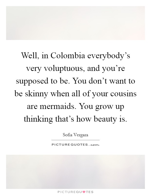 Well, in Colombia everybody's very voluptuous, and you're supposed to be. You don't want to be skinny when all of your cousins are mermaids. You grow up thinking that's how beauty is Picture Quote #1